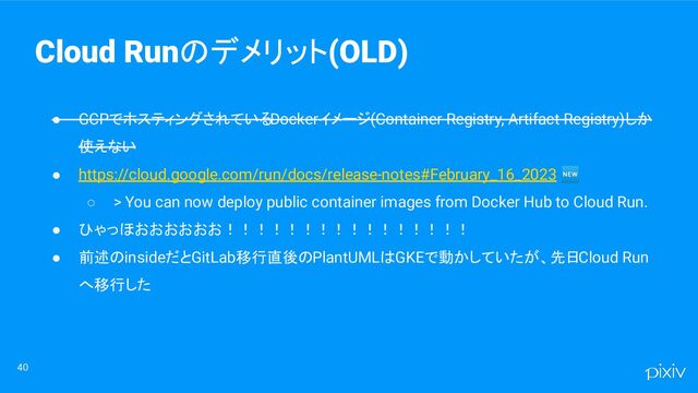● GCPでホスティングされているDockerイメージ(Container Registry, Artifact Registry)しか
使えない
● https://cloud.google.com/run/docs/release-notes#February_16_2023 🆕
○ > You can now deploy public container images from Docker Hub to Cloud Run.
● ひゃっほおおおおおお！！！！！！！！！！！！！！！！
● 前述のinsideだとGitLab移行直後のPlantUMLはGKEで動かしていたが、先日Cloud Run
へ移行した
40
Cloud Runのデメリット(OLD)
