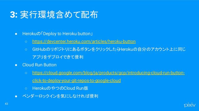 ● Herokuの「Deploy to Heroku button」
○ https://devcenter.heroku.com/articles/heroku-button
○ GitHubのリポジトリにあるボタンをクリックしたら
Herokuの自分のアカウント上に同じ
アプリをデプロイできて便利
● Cloud Run Button
○ https://cloud.google.com/blog/ja/products/gcp/introducing-cloud-run-button-
click-to-deploy-your-git-repos-to-google-cloud
○ HerokuのやつのCloud Run版
● ベンダーロックインを気にしなければ便利
43
3: 実行環境含めて配布
