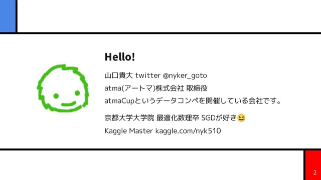 Hello!
山口貴大 twitter @nyker_goto
atma(アートマ)株式会社 取締役
atmaCupというデータコンペを開催している会社です。
京都大学大学院 最適化数理卒 SGDが好き😆
Kaggle Master kaggle.com/nyk510
2
