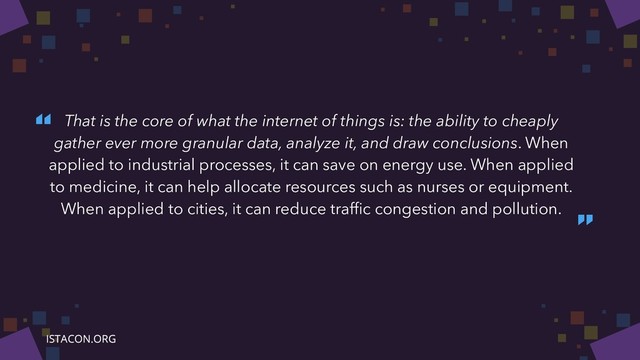 “
”
That is the core of what the internet of things is: the ability to cheaply
gather ever more granular data, analyze it, and draw conclusions. When
applied to industrial processes, it can save on energy use. When applied
to medicine, it can help allocate resources such as nurses or equipment.
When applied to cities, it can reduce trafﬁc congestion and pollution.
