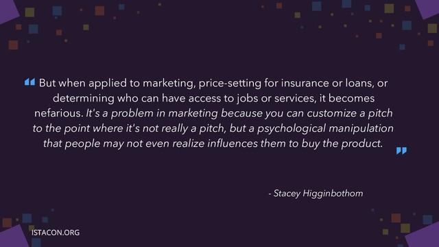 “
”
- Stacey Higginbothom
But when applied to marketing, price-setting for insurance or loans, or
determining who can have access to jobs or services, it becomes
nefarious. It's a problem in marketing because you can customize a pitch
to the point where it's not really a pitch, but a psychological manipulation
that people may not even realize inﬂuences them to buy the product.
