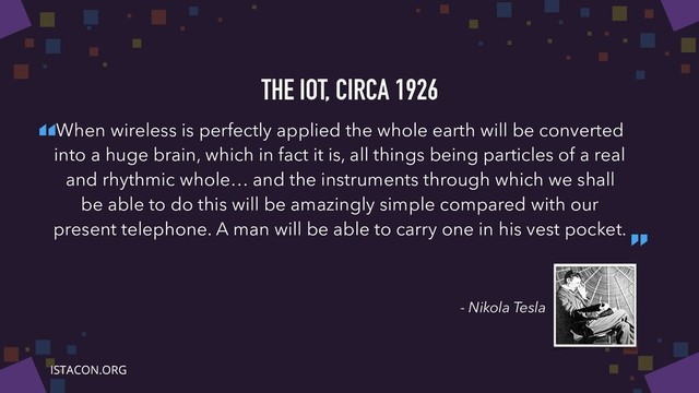 “
”
- Nikola Tesla
THE IOT, CIRCA 1926
When wireless is perfectly applied the whole earth will be converted
into a huge brain, which in fact it is, all things being particles of a real
and rhythmic whole… and the instruments through which we shall
be able to do this will be amazingly simple compared with our
present telephone. A man will be able to carry one in his vest pocket.

