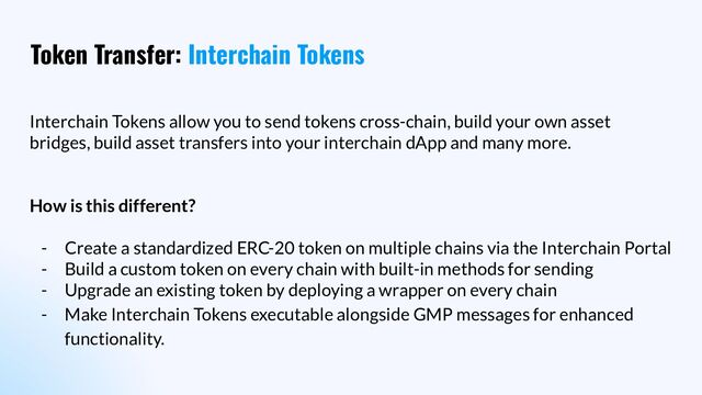 Token Transfer: Interchain Tokens
Interchain Tokens allow you to send tokens cross-chain, build your own asset
bridges, build asset transfers into your interchain dApp and many more.
How is this different?
- Create a standardized ERC-20 token on multiple chains via the Interchain Portal
- Build a custom token on every chain with built-in methods for sending
- Upgrade an existing token by deploying a wrapper on every chain
- Make Interchain Tokens executable alongside GMP messages for enhanced
functionality.
