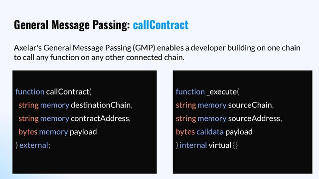 General Message Passing: callContract
Axelar's General Message Passing (GMP) enables a developer building on one chain
to call any function on any other connected chain.
function callContract(
string memory destinationChain,
string memory contractAddress,
bytes memory payload
) external;
function _execute(
string memory sourceChain,
string memory sourceAddress,
bytes calldata payload
) internal virtual {}
