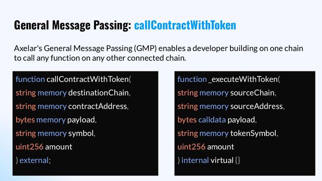 General Message Passing: callContractWithToken
Axelar's General Message Passing (GMP) enables a developer building on one chain
to call any function on any other connected chain.
function callContractWithToken(
string memory destinationChain,
string memory contractAddress,
bytes memory payload,
string memory symbol,
uint256 amount
) external;
function _executeWithToken(
string memory sourceChain,
string memory sourceAddress,
bytes calldata payload,
string memory tokenSymbol,
uint256 amount
) internal virtual {}
