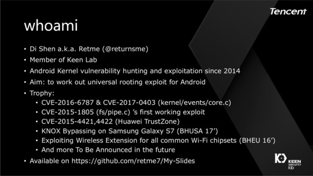 whoami
• Di Shen a.k.a. Retme (@returnsme)
• Member of Keen Lab
• Android Kernel vulnerability hunting and exploitation since 2014
• Aim: to work out universal rooting exploit for Android
• Trophy:
• CVE-2016-6787 & CVE-2017-0403 (kernel/events/core.c)
• CVE-2015-1805 (fs/pipe.c) ’s first working exploit
• CVE-2015-4421,4422 (Huawei TrustZone)
• KNOX Bypassing on Samsung Galaxy S7 (BHUSA 17’)
• Exploiting Wireless Extension for all common Wi-Fi chipsets (BHEU 16’)
• And more To Be Announced in the future
• Available on https://github.com/retme7/My-Slides
