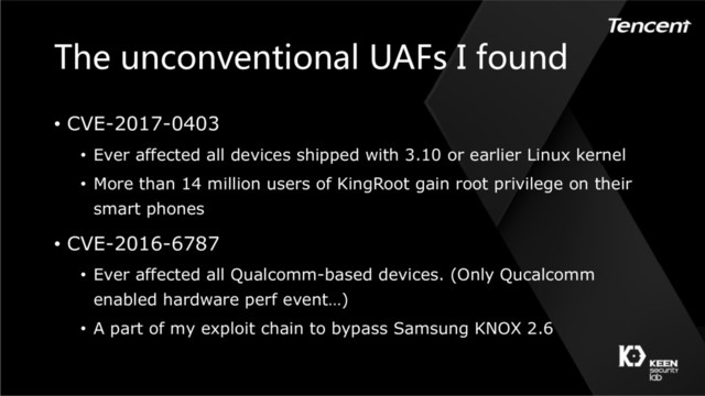 The unconventional UAFs I found
• CVE-2017-0403
• Ever affected all devices shipped with 3.10 or earlier Linux kernel
• More than 14 million users of KingRoot gain root privilege on their
smart phones
• CVE-2016-6787
• Ever affected all Qualcomm-based devices. (Only Qucalcomm
enabled hardware perf event…)
• A part of my exploit chain to bypass Samsung KNOX 2.6
