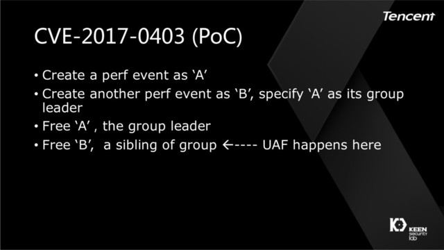 CVE-2017-0403 (PoC)
• Create a perf event as ‘A’
• Create another perf event as ‘B’, specify ‘A’ as its group
leader
• Free ‘A’，the group leader
• Free ‘B’, a sibling of group ß---- UAF happens here
