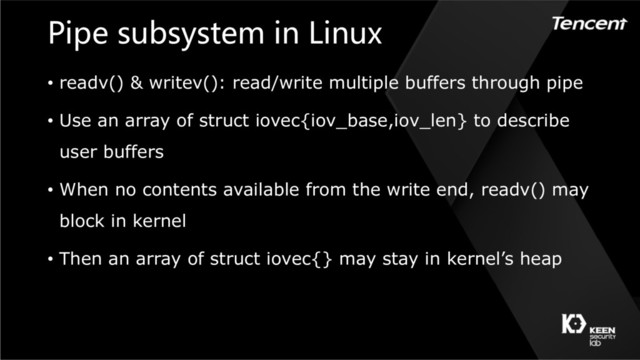 Pipe subsystem in Linux
• readv() & writev(): read/write multiple buffers through pipe
• Use an array of struct iovec{iov_base,iov_len} to describe
user buffers
• When no contents available from the write end, readv() may
block in kernel
• Then an array of struct iovec{} may stay in kernel’s heap
