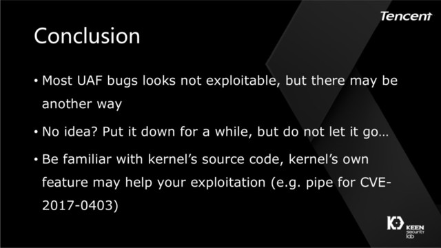 Conclusion
• Most UAF bugs looks not exploitable, but there may be
another way
• No idea? Put it down for a while, but do not let it go…
• Be familiar with kernel’s source code, kernel’s own
feature may help your exploitation (e.g. pipe for CVE-
2017-0403)
