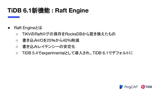 TiDB 6.1新機能 : Raft Engine
● Raft Engineとは
○ TiKVのRaftログの保存をRocksDBから置き換えたもの
○ 書き込みI/Oを25％から40%削減
○ 書き込みレイテンシーの安定化
○ TiDB 5.4でexperimentalとして導入され、TiDB 6.1でデフォルトに
