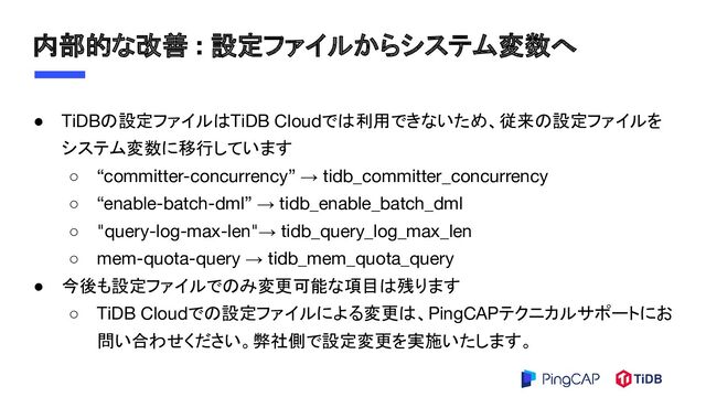 内部的な改善 : 設定ファイルからシステム変数へ
● TiDBの設定ファイルはTiDB Cloudでは利用できないため、従来の設定ファイルを
システム変数に移行しています
○ “committer-concurrency” → tidb_committer_concurrency
○ “enable-batch-dml” → tidb_enable_batch_dml
○ "query-log-max-len"→ tidb_query_log_max_len
○ mem-quota-query → tidb_mem_quota_query
● 今後も設定ファイルでのみ変更可能な項目は残ります
○ TiDB Cloudでの設定ファイルによる変更は、PingCAPテクニカルサポートにお
問い合わせください。弊社側で設定変更を実施いたします。
