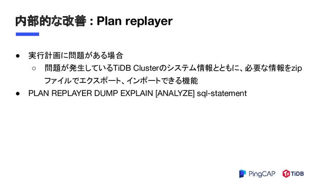 内部的な改善 : Plan replayer
● 実行計画に問題がある場合
○ 問題が発生しているTiDB Clusterのシステム情報とともに、必要な情報をzip
ファイルでエクスポート、インポートできる機能
● PLAN REPLAYER DUMP EXPLAIN [ANALYZE] sql-statement
