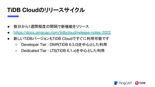 TiDB Cloudのリリースサイクル
● 数日から1週間程度の間隔で新機能をリリース
● https://docs.pingcap.com/tidbcloud/release-notes-2022
● 新しいTiDBバージョンもTiDB Cloudですぐに利用可能です
○ Developer Tier : DMR(TiDB 6.3.0)を中心とした利用
○ Dedicated Tier : LTS(TiDB 6.1.x)を中心とした利用
