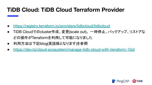 TiDB Cloud: TiDB Cloud Terraform Provider
● https://registry.terraform.io/providers/tidbcloud/tidbcloud
● TiDB Cloudでのcluster作成、変更(scale out)、 一時停止、バックアップ、リストアな
どの操作がTerraformを利用して可能になりました
● 利用方法は下記blog(英語版となります)を参照
● https://dev.to/cloud-ecosystem/manage-tidb-cloud-with-terraform-15id
