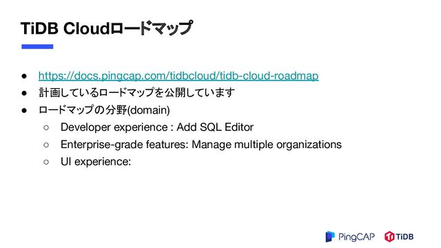TiDB Cloudロードマップ
● https://docs.pingcap.com/tidbcloud/tidb-cloud-roadmap
● 計画しているロードマップを公開しています
● ロードマップの分野(domain)
○ Developer experience : Add SQL Editor
○ Enterprise-grade features: Manage multiple organizations
○ UI experience:
