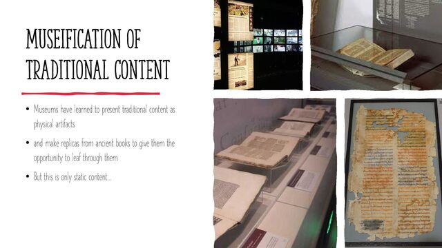MUSEIFICATION of
Traditional content
• Museums have learned to present traditional content as
physical artifacts
• and make replicas from ancient books to give them the
opportunity to leaf through them
• But this is only static content…
