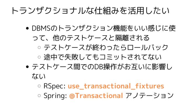 トランザクショナルな仕組みを活用したい
DBMSのトランザクション機能をいい感じに使
って、他のテストケースと隔離される
テストケースが終わったらロールバック
途中で失敗してもコミットされてない
テストケース間でのDB操作がお互いに影響し
ない
RSpec: use_transactional_fixtures
Spring: @Transactional アノテーション
