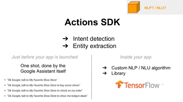 NLP? / NLU?
Actions SDK
➔ Intent detection
➔ Entity extraction
One shot, done by the
Google Assistant itself
➔ Custom NLP / NLU algorithm
➔ Library
Just before your app is launched Inside your app
