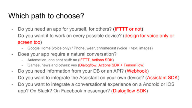 Which path to choose?
- Do you need an app for yourself, for others? (IFTTT or not)
- Do you want it to work on every possible device? (design for voice only or
screen too)
- Google Home (voice only) / Phone, wear, chromecast (voice + text, images)
- Does your app require a natural conversation?
- Automation, one shot stuff: no (IFTTT, Actions SDK)
- Games, news and others: yes (Dialogflow, Actions SDK + TensorFlow)
- Do you need information from your DB or an API? (Webhook)
- Do you want to integrate the Assistant on your own device? (Assistant SDK)
- Do you want to integrate a conversational experience on a Android or iOS
app? On Slack? On Facebook messenger? (Dialogflow SDK)
