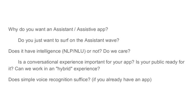 Why do you want an Assistant / Assistive app?
Do you just want to surf on the Assistant wave?
Does it have intelligence (NLP/NLU) or not? Do we care?
Is a conversational experience important for your app? Is your public ready for
it? Can we work in an "hybrid" experience?
Does simple voice recognition suffice? (if you already have an app)
