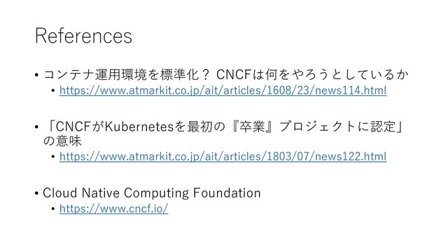 References
• コンテナ運用環境を標準化？ CNCFは何をやろうとしているか
• https://www.atmarkit.co.jp/ait/articles/1608/23/news114.html
• 「CNCFがKubernetesを最初の『卒業』プロジェクトに認定」
の意味
• https://www.atmarkit.co.jp/ait/articles/1803/07/news122.html
• Cloud Native Computing Foundation
• https://www.cncf.io/

