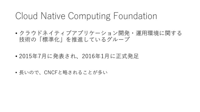 Cloud Native Computing Foundation
• クラウドネイティブアプリケーション開発・運用環境に関する
技術の「標準化」を推進しているグループ
• 2015年7月に発表され、2016年1月に正式発足
• 長いので、CNCFと略されることが多い
