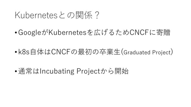 Kubernetesとの関係？
• GoogleがKubernetesを広げるためCNCFに寄贈
•k8s自体はCNCFの最初の卒業生(Graduated Project)
• 通常はIncubating Projectから開始
