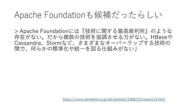 Apache Foundationも候補だったらしい
> Apache Foundationには『技術に関する最高裁判所』のような
存在がない。だから複数の技術を協調させる力がない。HBaseや
Cassandra、Stormなど、さまざまなオーバーラップする技術の
間で、何らかの標準化や統一を図る仕組みがない」
https://www.atmarkit.co.jp/ait/articles/1608/23/news114.html
