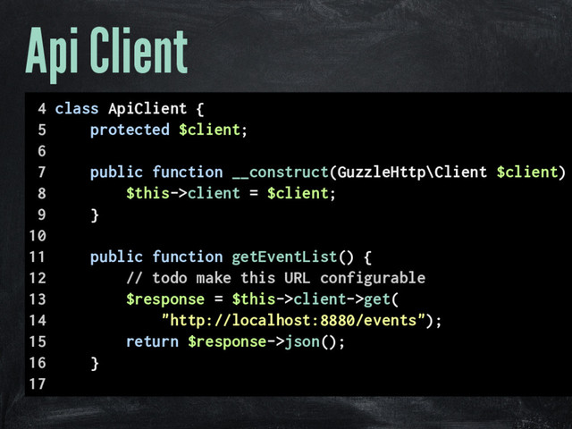 Api Client
4 class ApiClient {
5 protected $client;
6
7 public function __construct(GuzzleHttp\Client $client)
8 $this->client = $client;
9 }
10
11 public function getEventList() {
12 // todo make this URL configurable
13 $response = $this->client->get(
14 "http://localhost:8880/events");
15 return $response->json();
16 }
17
