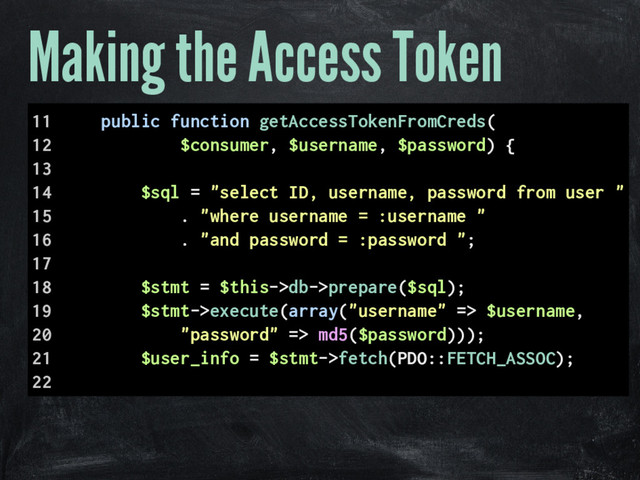 Making the Access Token
11 public function getAccessTokenFromCreds(
12 $consumer, $username, $password) {
13
14 $sql = "select ID, username, password from user "
15 . "where username = :username "
16 . "and password = :password ";
17
18 $stmt = $this->db->prepare($sql);
19 $stmt->execute(array("username" => $username,
20 "password" => md5($password)));
21 $user_info = $stmt->fetch(PDO::FETCH_ASSOC);
22
