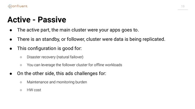 19
Active - Passive
● The active part, the main cluster were your apps goes to.
● There is an standby, or follower, cluster were data is being replicated.
● This conﬁguration is good for:
○ Disaster recovery (natural failover)
○ You can leverage the follower cluster for oﬄine workloads
● On the other side, this ads challenges for:
○ Maintenance and monitoring burden
○ HW cost
