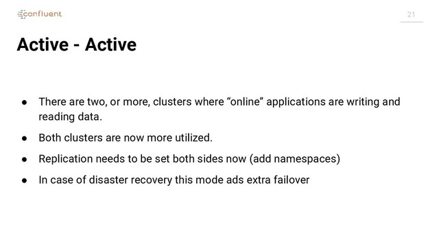 21
Active - Active
● There are two, or more, clusters where “online” applications are writing and
reading data.
● Both clusters are now more utilized.
● Replication needs to be set both sides now (add namespaces)
● In case of disaster recovery this mode ads extra failover
