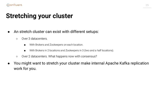 25
Stretching your cluster
● An stretch cluster can exist with different setups:
○ Over 3 datacenters.
■ With Brokers and Zookeepers on each location.
■ With Brokers in 2 locations and Zookeepers in 3 (two and a half locations).
○ Over 2 datacenters. What happens now with consensus?
● You might want to stretch your cluster make internal Apache Kafka replication
work for you.
