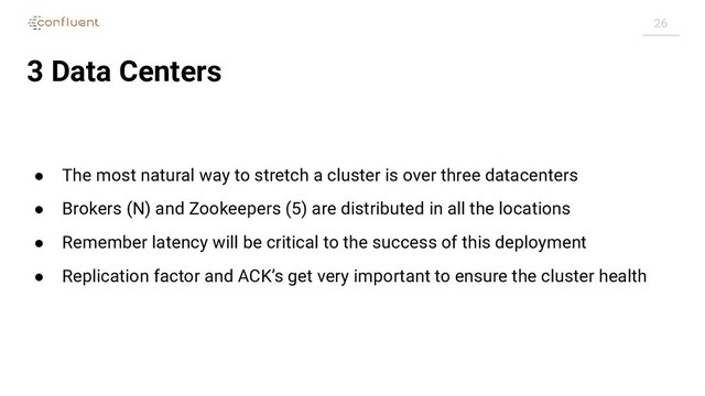 26
3 Data Centers
● The most natural way to stretch a cluster is over three datacenters
● Brokers (N) and Zookeepers (5) are distributed in all the locations
● Remember latency will be critical to the success of this deployment
● Replication factor and ACK’s get very important to ensure the cluster health
