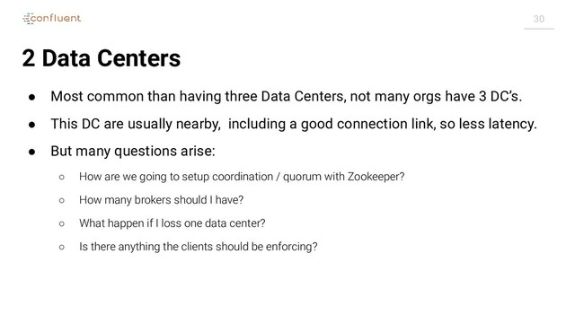 30
2 Data Centers
● Most common than having three Data Centers, not many orgs have 3 DC’s.
● This DC are usually nearby, including a good connection link, so less latency.
● But many questions arise:
○ How are we going to setup coordination / quorum with Zookeeper?
○ How many brokers should I have?
○ What happen if I loss one data center?
○ Is there anything the clients should be enforcing?
