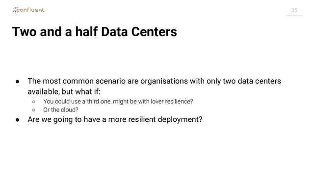 35
Two and a half Data Centers
● The most common scenario are organisations with only two data centers
available, but what if:
○ You could use a third one, might be with lover resilience?
○ Or the cloud?
● Are we going to have a more resilient deployment?
