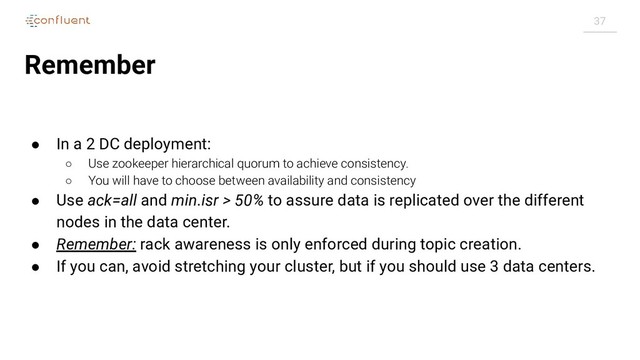 37
Remember
● In a 2 DC deployment:
○ Use zookeeper hierarchical quorum to achieve consistency.
○ You will have to choose between availability and consistency
● Use ack=all and min.isr > 50% to assure data is replicated over the different
nodes in the data center.
● Remember: rack awareness is only enforced during topic creation.
● If you can, avoid stretching your cluster, but if you should use 3 data centers.
