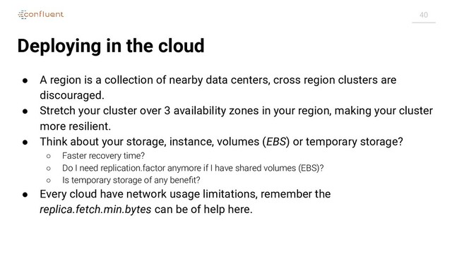 40
Deploying in the cloud
● A region is a collection of nearby data centers, cross region clusters are
discouraged.
● Stretch your cluster over 3 availability zones in your region, making your cluster
more resilient.
● Think about your storage, instance, volumes (EBS) or temporary storage?
○ Faster recovery time?
○ Do I need replication.factor anymore if I have shared volumes (EBS)?
○ Is temporary storage of any beneﬁt?
● Every cloud have network usage limitations, remember the
replica.fetch.min.bytes can be of help here.
