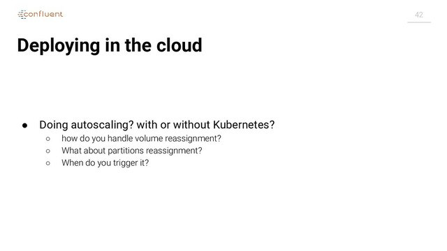 42
Deploying in the cloud
● Doing autoscaling? with or without Kubernetes?
○ how do you handle volume reassignment?
○ What about partitions reassignment?
○ When do you trigger it?
