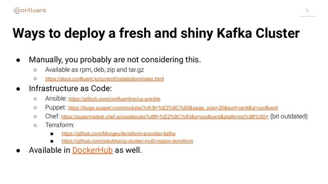 9
Ways to deploy a fresh and shiny Kafka Cluster
● Manually, you probably are not considering this.
○ Available as rpm, deb, zip and tar.gz
○ https://docs.confluent.io/current/installation/index.html
● Infrastructure as Code:
○ Ansible: https://github.com/confluentinc/cp-ansible
○ Puppet: https://forge.puppet.com/modules?utf-8=%E2%9C%93&page_size=25&sort=rank&q=confluent
○ Chef: https://supermarket.chef.io/cookbooks?utf8=%E2%9C%93&q=confluent&platforms%5B%5D= (bit outdated)
○ Terraform:
■ https://github.com/Mongey/terraform-provider-kafka
■ https://github.com/astubbs/cp-cluster-multi-region-terraform
● Available in DockerHub as well.
