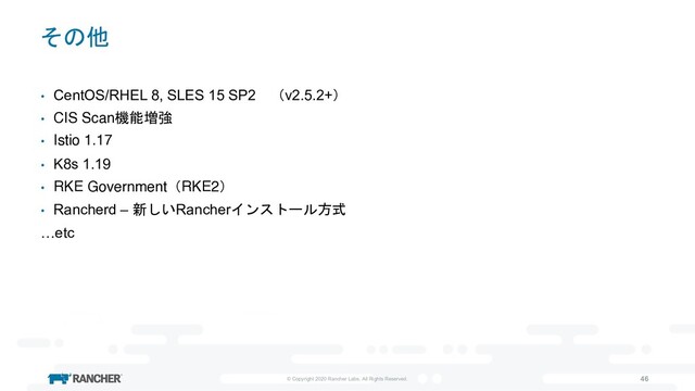 © Copyright 2020 Rancher Labs. All Rights Reserved. 46
その他
• CentOS/RHEL 8, SLES 15 SP2 （v2.5.2+）
• CIS Scan機能増強
• Istio 1.17
• K8s 1.19
• RKE Government（RKE2）
• Rancherd – 新しいRancherインストール方式
…etc

