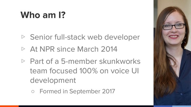 Who am I?
▷ Senior full-stack web developer
▷ At NPR since March 2014
▷ Part of a 5-member skunkworks
team focused 100% on voice UI
development
○ Formed in September 2017
