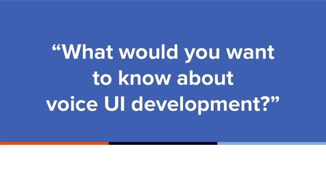 “What would you want
to know about
voice UI development?”
