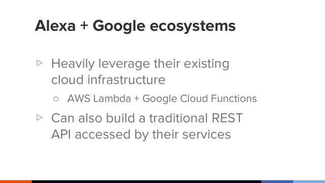 Alexa + Google ecosystems
▷ Heavily leverage their existing
cloud infrastructure
○ AWS Lambda + Google Cloud Functions
▷ Can also build a traditional REST
API accessed by their services
