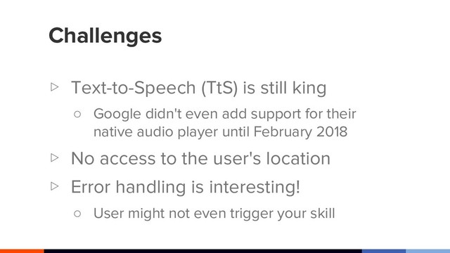 Challenges
▷ Text-to-Speech (TtS) is still king
○ Google didn't even add support for their
native audio player until February 2018
▷ No access to the user's location
▷ Error handling is interesting!
○ User might not even trigger your skill
