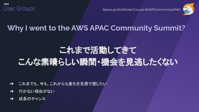 Why I went to the AWS APAC Community Summit?
➔ これまでも、今も、これからも進化を五感で感じたい
➔ 行かない理由がない
➔ 成長のチャンス
#jawsug #AWSUserGroups #AWSCommunityAPAC
これまで活動してきて
こんな素晴らしい瞬間・機会を見逃したくない
