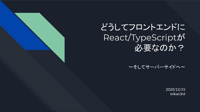 どうしてフロントエンドに
React/TypeScriptが
必要なのか？
2020/12/15
mikan3rd
〜そしてサーバーサイドへ〜

