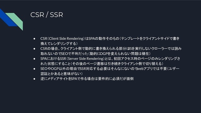 CSR / SSR
● CSR（Client Side Rendering）はSPAの動作そのもの（テンプレートをクライアントサイドで書き
換えてレンダリングする）
● CSRの場合、クライアント側で動的に書き換えられる部分は
JSを実行しないクローラーでは読み
取れないのでSEOで不利だった（動的にOGPを変えられない問題は健在）
● SPAにおけるSSR（Server Side Rendering）とは、初回アクセス時のページのみレンダリングさ
れた状態にすること（その後のページ遷移は引き続きクライアント側で切り替える）
● SEOやOGP以外の理由でSSR対応する必要はそんなにないので
webアプリでは不要（ユザー
認証とかあると意味がない）
● 逆にメディアサイトをSPAで作る場合は要件的に必須だが面倒
