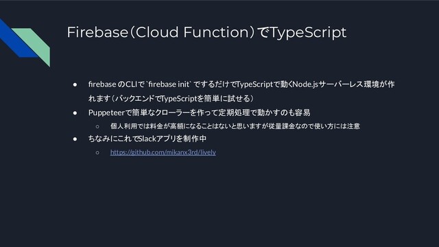 Firebase（Cloud Function）でTypeScript
● ﬁrebase のCLIで `ﬁrebase init` でするだけでTypeScriptで動くNode.jsサーバーレス環境が作
れます（バックエンドでTypeScriptを簡単に試せる）
● Puppeteerで簡単なクローラーを作って定期処理で動かすのも容易
○ 個人利用では料金が高額になることはないと思いますが従量課金なので使い方には注意
● ちなみにこれでSlackアプリを制作中
○ https://github.com/mikanx3rd/lively
